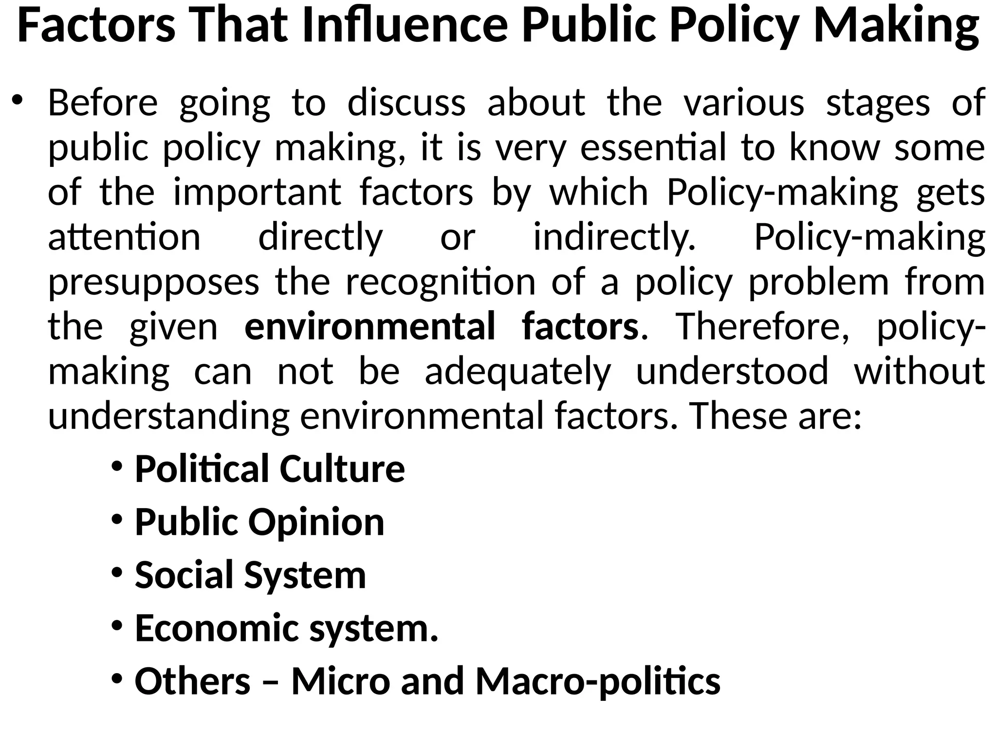 Factors That Influence Public Policy Making
• Before going to discuss about the various stages of
public policy making, it is very essential to know some
of the important factors by which Policy-making gets
attention directly or indirectly. Policy-making
presupposes the recognition of a policy problem from
the given environmental factors. Therefore, policy-
making can not be adequately understood without
understanding environmental factors. These are:
• Political Culture
• Public Opinion
• Social System
• Economic system.
• Others – Micro and Macro-politics
 