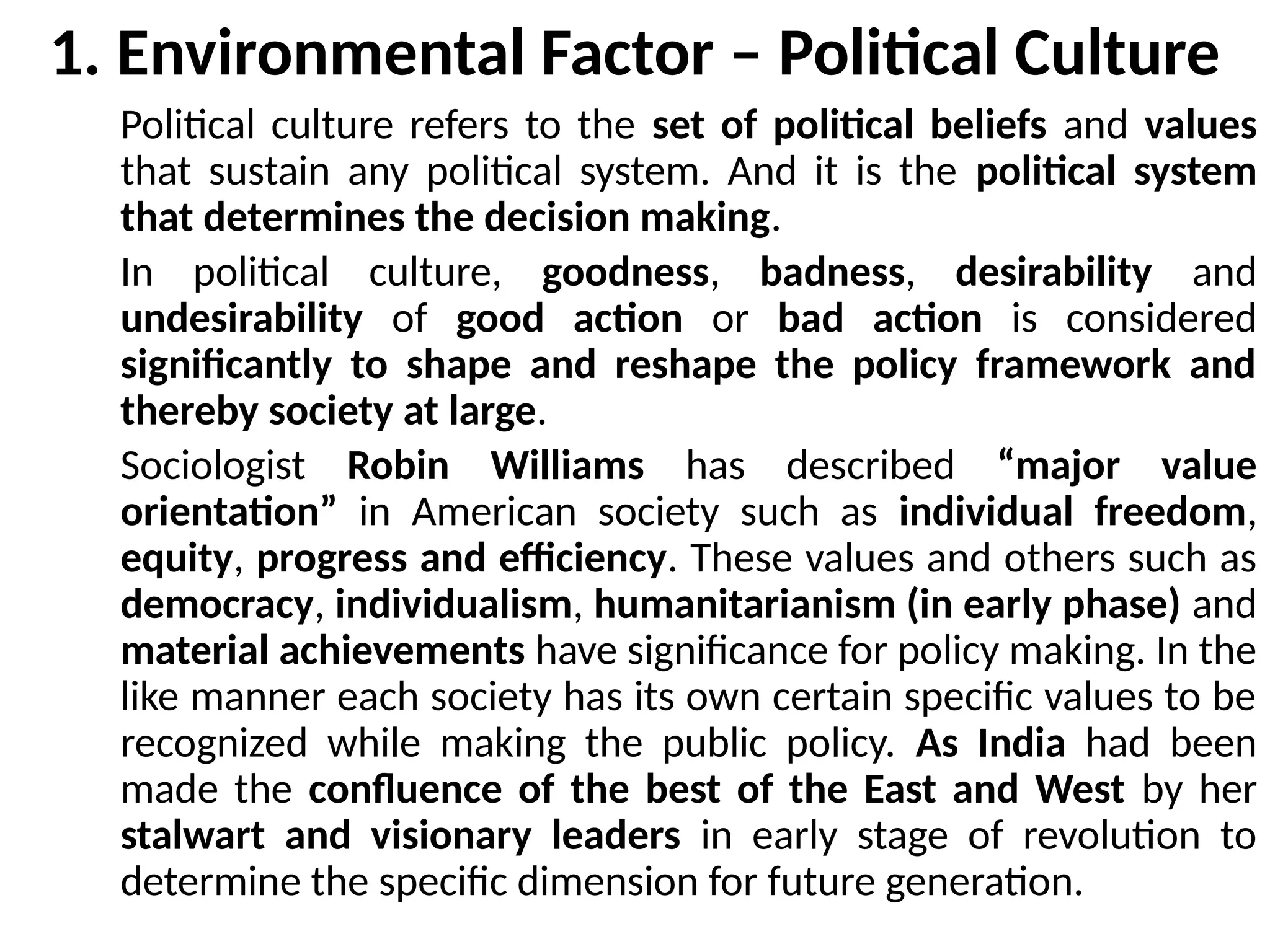 Political culture refers to the set of political beliefs and values
that sustain any political system. And it is the political system
that determines the decision making.
In political culture, goodness, badness, desirability and
undesirability of good action or bad action is considered
significantly to shape and reshape the policy framework and
thereby society at large.
Sociologist Robin Williams has described “major value
orientation” in American society such as individual freedom,
equity, progress and efficiency. These values and others such as
democracy, individualism, humanitarianism (in early phase) and
material achievements have significance for policy making. In the
like manner each society has its own certain specific values to be
recognized while making the public policy. As India had been
made the confluence of the best of the East and West by her
stalwart and visionary leaders in early stage of revolution to
determine the specific dimension for future generation.
1. Environmental Factor – Political Culture
 
