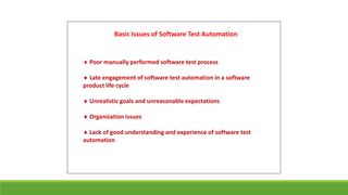 Basic Issues of Software Test Automation
 Poor manually performed software test process
 Late engagement of software test automation in a software
product life cycle
 Unrealistic goals and unreasonable expectations
 Organization issues
 Lack of good understanding and experience of software test
automation
 