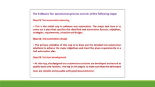 The Software Test Automation process consists of the following steps:
Step #1: Test automation planning
– This is the initial step in software test automation. The major task here is to
come out a plan that specifies the identified test automation focuses, objectives,
strategies, requirements, schedule and budget.
Step #2: Test automation design
– The primary objective of this step is to draw out the detailed test automation
solutions to achieve the major objectives and meet the given requirements in a
test automation plan.
Step #3: Test tool development
– At this step, the designed test automation solutions are developed and tested as
quality tools and facilities. The key in this step is to make sure that the developed
tools are reliable and reusable with good documentation.
 