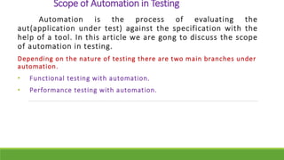 Scope of Automation in Testing
Automation is the process of evaluating the
aut(application under test) against the specification with the
help of a tool. In this article we are gong to discuss the scope
of automation in testing.
Depending on the nature of testing there are two main branches under
automation.
• Functional testing with automation.
• Performance testing with automation.
 