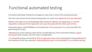 Functional automated testing
Functional automated testing has emerged as a key area in most of the testing processes.
The main area where the functional testing tools are used is for regression test case execution.
Mostly in the agile scrum methodology where frequent releases are happening, it is almost
impossible to execute all the regression test cases manually with the short span of time.
Automation gives a high ROI(Return of Investment) in this area since it is a one time effort for
generating the scripts.
Maintenance to the existing scripts will be considerably less if the automation follows a good
framework which exactly suits the nature of application.
It is advisable to keep at least 60 to 70 % of regression cases to be automated for being adherent to
the timelines of test case execution. Automating test cases is not desirable if it is a onetime testing.
 