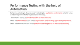 Performance Testing with the help of
Automation.
Performance testing is the process of evaluating the application performance which is being
a critical requirement of every application now days.
Performance testing is almost impossible by manual means.
There are different tools used across organizations for evaluating application performance.
There are different divisions under performance testing based on the nature of testing.
 