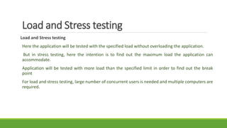 Load and Stress testing
Load and Stress testing
Here the application will be tested with the specified load without overloading the application.
But in stress testing, here the intention is to find out the maximum load the application can
accommodate.
Application will be tested with more load than the specified limit in order to find out the break
point
For load and stress testing, large number of concurrent users is needed and multiple computers are
required.
 