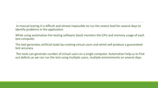 In manual testing it is diffcult and almost impossible to run the severe load for several days to
identify problems in the application.
While using automation the testing software (tool) monitors the CPU and memory usage of each
test computer.
The tool generates artificial loads by creating virtual users and which will produce a guaranteed
test accuracy.
The tools can generate number of virtual users on a single computer. Automation help us to find
out defects as we can run the test using multiple users, multiple environments on several days.
 