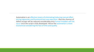 Automation is an effective means of eliminating/reducing manual effort
during regression and functional test case execution. Also the chances of
defect escape will be reduced considerably,since human mistakes will not
occur once the script is fully developed. Hence the automation is more
economical considering the fact of time and quality.
 