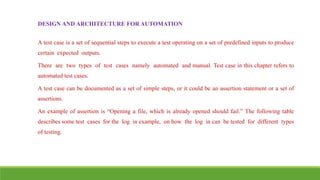 IT6004 – SOFTWARE TESTING [UNIT – V SNS COLLEGE OF ENGINEERING]
DESIGN AND ARCHITECTURE FOR AUTOMATION
A test case is a set of sequential steps to execute a test operating on a set of predefined inputs to produce
certain expected outputs.
There are two types of test cases namely automated and manual. Test case in this chapter refers to
automated test cases.
A test case can be documented as a set of simple steps, or it could be an assertion statement or a set of
assertions.
An example of assertion is “Opening a file, which is already opened should fail.” The following table
describes some test cases for the log in example, on how the log in can be tested for different types
of testing.
 