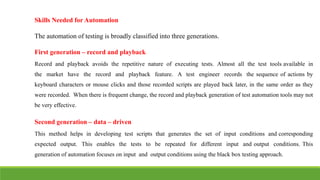 IT6004 – SOFTWARE TESTING [UNIT – V SNS COLLEGE OF ENGINEERING]
Skills Needed for Automation
The automation of testing is broadly classified into three generations.
First generation – record and playback
Record and playback avoids the repetitive nature of executing tests. Almost all the test tools available in
the market have the record and playback feature. A test engineer records the sequence of actions by
keyboard characters or mouse clicks and those recorded scripts are played back later, in the same order as they
were recorded. When there is frequent change, the record and playback generation of test automation tools may not
be very effective.
Second generation – data – driven
This method helps in developing test scripts that generates the set of input conditions and corresponding
expected output. This enables the tests to be repeated for different input and output conditions. This
generation of automation focuses on input and output conditions using the black box testing approach.
 