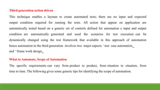 IT6004 – SOFTWARE TESTING [UNIT – V SNS COLLEGE OF ENGINEERING]
Third generation action driven
This technique enables a layman to create automated tests; there are no input and expected
output condition required for running the tests. All action that appear on application are
automatically tested based on a generic set of controls defined for automation e input and output
condition are automatically generated and used the scenarios for test execution can be
dynamically changed using the test framework that available in this approach of automation
hence automation in the third generation involves two major aspects ͆test case automation͇
and ͆frame work design͇.
What to Automate, Scope of Automation
The specific requirements can vary from product to product, from situation to situation, from
time to time. The following gives some generic tips for identifying the scope of automation.
 