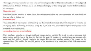These types of testing require the test cases to be run from a large number of different machines for an extended period
of time, such as 24 hours, 48 hours, and so on. Test cases belonging to these testing types become the first candidates
for automation.
Regression tests
Regression tests are repetitive in nature. Given the repetitive nature of the test cases, automation will save significant
time and effort in the long run.
Functional tests
These kinds of tests may require a complex set up and thus required specialized skill, which may not be available on
an ongoing basis. Automating these once, using the expert skill tests, can enable using less-skilled people to run
these tests on an ongoing basis.
Automating areas less prone to change
User interfaces normally go through significant changes during a project. To avoid rework on automated test
cases, proper analysis has to be done to find out the areas of changes to user interfaces, and automate only
those areas that will go through relatively less change. The non- user interface portions of the product can be
automated first. This enables the non-GUI portions of the automation to be reused even when GUI goes through
changes.
 