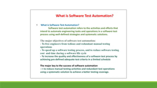• What is Software Test Automation?
Software test automation refers to the activities and efforts that
intend to automate engineering tasks and operations in a software test
process using well-defined strategies and systematic solutions.
The major objectives of software test automation:
- To free engineers from tedious and redundant manual testing
operations
- To speed up a software testing process, and to reduce software testing
cost and time during a software life cycle
- To increase the quality and effectiveness of a software test process by
achieving pre-defined adequate test criteria in a limited schedule
The major key to the success of software automation
--> to reduce manual testing activities and redundant test operations
using a systematic solution to achieve a better testing coverage.
What is Software Test Automation?
 