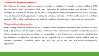 IT6004 – SOFTWARE TESTING [UNIT – V SNS COLLEGE OF ENGINEERING]
Automate tests that pertain to standards
One of the tests that products may have to undergo is compliance to standards. For example, a product providing a JDBC
interface should satisfy the standard JDBC tests. Automating for standards provides a dual advantage. Test suites
developed for standards are not only used for product testing but can also be sold as test tools for the market. Testing for
standards has certain legal requirements. To certify the software, a test suite is developed and handed over to different
companies. This is called ͆certification testing͇and requires perfectly compliant results every time the tests are executed.
Management aspects in automation
Prior to starting automation, adequate effort has to be spent to obtain management commitment. The automated test cases
need to be maintained till the product reaches obsolescence. Since automation involves effort over an extended period
of time, management permissions are only given in phases and part by part. It is important to automate the critical and basic
functionalities of a product first. To achieve this, all test cases need to be prioritized as high, medium, and low, based on
customer expectations. Automation should start from high priority and then over medium and low-priority
requirements.
 