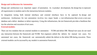 Design and Architecture for Automation
Design and architecture is an important aspect of automation. As in product development, the design has to represent
all requirements in modules and in the interactions between modules.
In integration testing both internal interfaces and external interfaces have to be captured by design and
architecture. Architecture for test automation involves two major heads: a test infrastructure that covers a test case
database and a defect database or defect repository. Using this infrastructure, the test framework provides a backbone that
ties the selection and execution of test cases.
External modules
There are two modules that are external modules to automation – TCDB and defect DB. Manual test cases do not need
any interaction between the framework and TCDB. Test engineers submit the defects for manual test cases. For
automated test cases, the framework can automatically submit the defects to the defect DB during execution. These
external modules can be accessed by any module in automation framework.
 