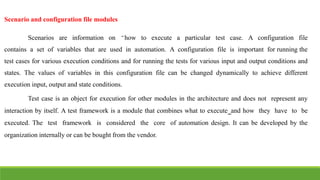 IT6004 – SOFTWARE TESTING [UNIT – V SNS COLLEGE OF ENGINEERING]
Scenario and configuration file modules
Scenarios are information on ͆how to execute a particular test case. A configuration file
contains a set of variables that are used in automation. A configuration file is important for running the
test cases for various execution conditions and for running the tests for various input and output conditions and
states. The values of variables in this configuration file can be changed dynamically to achieve different
execution input, output and state conditions.
Test case is an object for execution for other modules in the architecture and does not represent any
interaction by itself. A test framework is a module that combines what to execute͇and how they have to be
executed. The test framework is considered the core of automation design. It can be developed by the
organization internally or can be bought from the vendor.
 