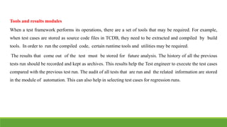 Tools and results modules
When a test framework performs its operations, there are a set of tools that may be required. For example,
when test cases are stored as source code files in TCDB, they need to be extracted and compiled by build
tools. In order to run the compiled code, certain runtime tools and utilities may be required.
The results that come out of the test must be stored for future analysis. The history of all the previous
tests run should be recorded and kept as archives. This results help the Test engineer to execute the test cases
compared with the previous test run. The audit of all tests that are run and the related information are stored
in the module of automation. This can also help in selecting test cases for regression runs.
 