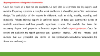 IT6004 – SOFTWARE TESTING [UNIT – V SNS COLLEGE OF ENGINEERING]
Report generator and reports /trics modules
Once the results of a test run are available, t.e next step is to prepare the test reports and
metrics. Preparing reports is a complex work and hence it should be part of the automation
design. The periodicity of the reports is different, such as daily, weekly, monthly, and
milestone reports. Having reports of different levels of detail can address the needs of
multiple constituents and thus provide significant returns. The module that takes the
necessary inputs and prepares a formatted report is called a report generator. Once the
results are available, the report generator can generate metrics. All the reports and
metrics that are generated are stored in the reports/metrics module of automation for
future use and analysis.
 