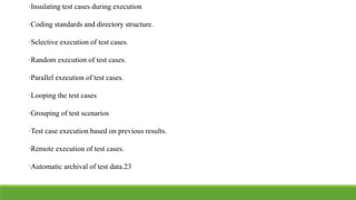 ·Insulating test cases during execution
·Coding standards and directory structure.
·Selective execution of test cases.
·Random execution of test cases.
·Parallel execution of test cases.
·Looping the test cases
·Grouping of test scenarios
·Test case execution based on previous results.
·Remote execution of test cases.
·Automatic archival of test data.23
 
