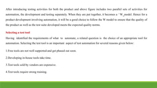 After introducing testing activities for both the product and above figure includes two parallel sets of activities for
automation, the development and testing separately. When they are put together, it becomes a ͆W͇model. Hence for a
product development involving automation, it will be a good choice to follow the W model to ensure that the quality of
the product as well as the test suite developed meets the expected quality norms.
Selecting a test tool
Having identified the requirements of what to automate, a related question is the choice of an appropriate tool for
automation. Selecting the test tool is an important aspect of test automation for several reasons given below:
1.Free tools are not well supported and get phased out soon.
2.Developing in-house tools take time.
3.Test tools sold by vendors are expensive.
4.Test tools require strong training.
 