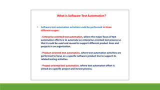 • Software test automation activities could be performed in three
different scopes:
- Enterprise-oriented test automation, where the major focus of test
automation efforts is to automate an enterprise-oriented test process so
that it could be used and reused to support different product lines and
projects in an organization.
- Product-oriented test automation, where test automation activities are
performed to focus on a specific software product line to support its
related testing activities.
- Project-oriented test automation, where test automation effort is
aimed at a specific project and its test process.
What is Software Test Automation?
 