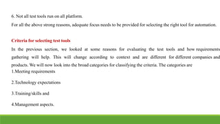 IT6004 – SOFTWARE TESTING
UNIT - V [ UNIT 5 TEST AUTOMATION - SNS COLLEGE OF ENGINEERING]
6. Not all test tools run on all platform.
For all the above strong reasons, adequate focus needs to be provided for selecting the right tool for automation.
Criteria for selecting test tools
In the previous section, we looked at some reasons for evaluating the test tools and how requirements
gathering will help. This will change according to context and are different for different companies and
products. We will now look into the broad categories for classifying the criteria. The categories are
1.Meeting requirements
2.Technology expectations
3.Training/skills and
4.Management aspects.
 