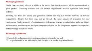 Meeting requirements
Firstly, there are plenty of tools available in the market, but they do not meet all the requirements of a
given product. Evaluating different tools for different requirements involves significant effort, money
and time.
Secondly, test tools are usually one generation behind and may not provide backward or forward
compatibility. Thirdly, test tools may not go through the same amount of evaluation for new
requirements. Finally, a number of test tools cannot differentiate between a product failure and a test failure.
So the test tool must have some intelligence to proactively find out the changes that happened in the product
and accordingly analyze the results.
Technology expectations
□Extensibility and customization are important expectations of a test tool.
□฀ A good number of test tools require their libraries to be liked with product binaries.
 