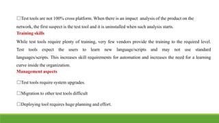 IT6004 – SOFTWARE TESTING
UNIT - V [ UNIT 5 TEST AUTOMATION - SNS COLLEGE OF ENGINEERING]
□Test tools are not 100% cross platform. When there is an impact analysis of the product on the
network, the first suspect is the test tool and it is uninstalled when such analysis starts.
Training skills
While test tools require plenty of training, very few vendors provide the training to the required level.
Test tools expect the users to learn new language/scripts and may not use standard
languages/scripts. This increases skill requirements for automation and increases the need for a learning
curve inside the organization.
Management aspects
□Test tools require system upgrades.
□Migration to other test tools difficult
□Deploying tool requires huge planning and effort.
 