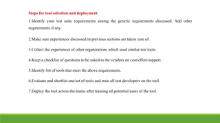 Steps for tool selection and deployment
1.Identify your test suite requirements among the generic requirements discussed. Add other
requirements if any.
2.Make sure experiences discussed in previous sections are taken care of.
3.Collect the experiences of other organizations which used similar test tools.
4.Keep a checklist of questions to be asked to the vendors on cost/effort/support.
5.Identify list of tools that meet the above requirements.
6.Evaluate and shortlist one/set of tools and train all test developers on the tool.
7.Deploy the tool across the teams after training all potential users of the tool.
 