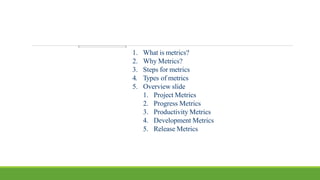 1. What is metrics?
2. Why Metrics?
3. Steps for metrics
4. Types of metrics
5. Overview slide
1. Project Metrics
2. Progress Metrics
3. Productivity Metrics
4. Development Metrics
5. Release Metrics
 