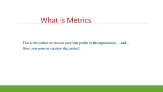 What is Metrics
This is the period we noticed excellent profits in the organization …and…
Boss, you were on vacation that period!
 