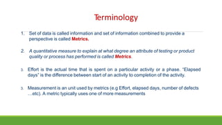 Terminology
1. Set of data is called information and set of information combined to provide a
perspective is called Metrics.
2. A quantitative measure to explain at what degree an attribute of testing or product
quality or process has performed is called Metrics.
3. Effort is the actual time that is spent on a particular activity or a phase. “Elapsed
days” is the difference between start of an activity to completion of the activity.
3. Measurement is an unit used by metrics (e.g Effort, elapsed days, number of defects
…etc). A metric typically uses one of more measurements
 