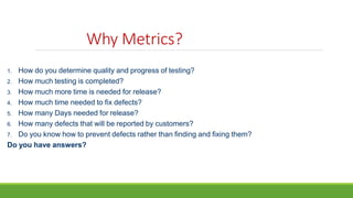 Why Metrics?
1. How do you determine quality and progress of testing?
2. How much testing is completed?
3. How much more time is needed for release?
4. How much time needed to fix defects?
5. How many Days needed for release?
6. How many defects that will be reported by customers?
7. Do you know how to prevent defects rather than finding and fixing them?
Do you have answers?
 