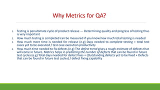 Why Metrics for QA?
1. Testing is penultimate cycle of product release --- Determining quality and progress of testing thus
is very important
2. How much testing is completed can be measured if you know how much total testing is needed
3. How much more time is needed for release (e.g) Days needed to complete testing = total test
cases yet to be executed / test case execution productivity
4. How much time needed to fix defects (e.g) The defect trend gives a rough estimate of defects that
will come in future. Metrics helps in predicting the number of defects that can be found in future
test cycles (e.g) Total days needed for defect fixes = (Outstanding defects yet to be fixed + Defects
that can be found in future test cycles) / defect fixing capability
 