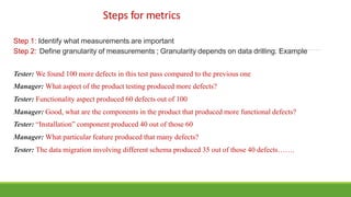 Steps for metrics
Step 1: Identify what measurements are important
Step 2: Define granularity of measurements ; Granularity depends on data drilling. Example
Tester: We found 100 more defects in this test pass compared to the previous one
Manager: What aspect of the product testing produced more defects?
Tester: Functionality aspect produced 60 defects out of 100
Manager: Good, what are the components in the product that produced more functional defects?
Tester: “Installation” component produced 40 out of those 60
Manager: What particular feature produced that many defects?
Tester: The data migration involving different schema produced 35 out of those 40 defects…….
 
