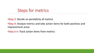 Steps for metrics
•Step 3: Decide on periodicity of metrics
•Step 4: Analyze metrics and take action items for both positives and
improvement areas
•Step 5-n: Track action items from metrics
 