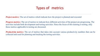 Types of metrics
Project metrics: The set of metrics which indicate how the project is planned and executed
Progress metrics: The set of metrics to indicate how different activities of the project are progressing. The
activities include both development and testing activities. Since the focus of this training is testing, only
those metrics applicable to testing are discussed.
Productivity metrics: The set of metrics that takes into account various productivity numbers that can be
collected and used for planning and tracking the testing activities.
 