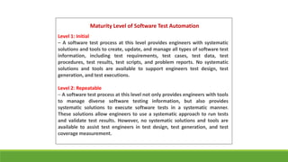 Maturity Level of Software Test Automation
Level 1: Initial
– A software test process at this level provides engineers with systematic
solutions and tools to create, update, and manage all types of software test
information, including test requirements, test cases, test data, test
procedures, test results, test scripts, and problem reports. No systematic
solutions and tools are available to support engineers test design, test
generation, and test executions.
Level 2: Repeatable
– A software test process at this level not only provides engineers with tools
to manage diverse software testing information, but also provides
systematic solutions to execute software tests in a systematic manner.
These solutions allow engineers to use a systematic approach to run tests
and validate test results. However, no systematic solutions and tools are
available to assist test engineers in test design, test generation, and test
coverage measurement.
 