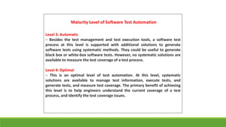 Maturity Level of Software Test Automation
Level 3: Automatic
– Besides the test management and test execution tools, a software test
process at this level is supported with additional solutions to generate
software tests using systematic methods. They could be useful to generate
black box or white-box software tests. However, no systematic solutions are
available to measure the test coverage of a test process.
Level 4: Optimal
– This is an optimal level of test automation. At this level, systematic
solutions are available to manage test information, execute tests, and
generate tests, and measure test coverage. The primary benefit of achieving
this level is to help engineers understand the current coverage of a test
process, and identify the test coverage issues.
 