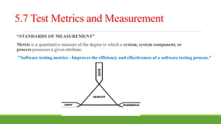 5.7 Test Metrics and Measurement
“STANDARDS OF MEASUREMENT”
Metric is a quantitative measure of the degree to which a system, system component, or
process possesses a given attribute.
"Software testing metrics - Improves the efficiency and effectiveness of a software testing process."
 