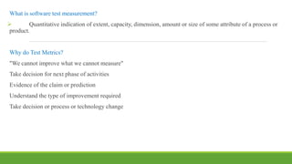 What is software test measurement?
 Quantitative indication of extent, capacity, dimension, amount or size of some attribute of a process or
product.
Why do Test Metrics?
"We cannot improve what we cannot measure"
Take decision for next phase of activities
Evidence of the claim or prediction
Understand the type of improvement required
Take decision or process or technology change
 