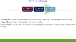5.7.1 TYPES OF METRICS
•Process Metrics: It can be used to improve the process efficiency of the SDLC ( Software Development Life Cycle)
•Product Metrics: It deals with the quality of the software product
•Project Metrics: It can be used to measure the efficiency of a project team or any testing tools being used by the team
members
 