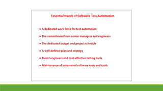 Essential Needs of Software Test Automation
 A dedicated work force for test automation
 The commitment from senior managers and engineers
 The dedicated budget and project schedule
 A well-defined plan and strategy
 Talent engineers and cost-effective testing tools
 Maintenance of automated software tests and tools
 