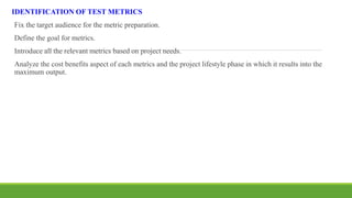 IDENTIFICATION OF TEST METRICS
Fix the target audience for the metric preparation.
Define the goal for metrics.
Introduce all the relevant metrics based on project needs.
Analyze the cost benefits aspect of each metrics and the project lifestyle phase in which it results into the
maximum output.
 
