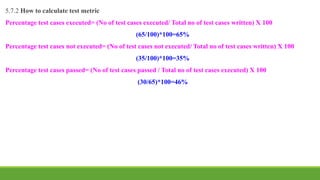 5.7.2 How to calculate test metric
Percentage test cases executed= (No of test cases executed/ Total no of test cases written) X 100
(65/100)*100=65%
Percentage test cases not executed= (No of test cases not executed/ Total no of test cases written) X 100
(35/100)*100=35%
Percentage test cases passed= (No of test cases passed / Total no of test cases executed) X 100
(30/65)*100=46%
 