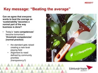 #BSSD17
Key message: “Beating the average”
Can we agree that everyone
wants to beat the average as
‘sustainability’ becomes a
normal part of the way
business is done?
• Today’s ‘core competences’
become tomorrow’s
‘threshold competencies’
(normal practice)
• the standard gets raised
creating a new level
playing field
• Alignment to need
defined by community
priorities
(transparency?)
 