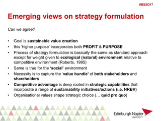 #BSSD17
Emerging views on strategy formulation
Can we agree?
• Goal is sustainable value creation
• this ‘higher purpose’ incorporates both PROFIT & PURPOSE
• Process of strategy formulation is basically the same as standard approach
except for weight given to ecological (natural) environment relative to
competitive environment (Roberts, 1995)
• Same is true for the ‘social’ environment
• Necessity is to capture the ‘value bundle’ of both stakeholders and
shareholders
• Competitive advantage is deep rooted in strategic capabilities that
incorporate a range of sustainability initiatives/actions (i.e. NRBV)
• Organisational values shape strategic choice (… quid pro quo)
 