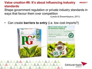 #BSSD17Value creation #6: It’s about influencing industry
standards
Shape government regulation or private industry standards in
ways that favour them over competition
(Laszlo & Zhexembayeva, 2011)
• Can create barriers to entry (i.e. low cost imports?)
 