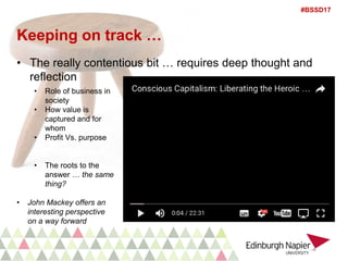 #BSSD17
Keeping on track …
• The really contentious bit … requires deep thought and
reflection
• Role of business in
society
• How value is
captured and for
whom
• Profit Vs. purpose
• The roots to the
answer … the same
thing?
• John Mackey offers an
interesting perspective
on a way forward
 