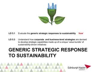 GENERIC STRATEGIC RESPONSE
TO SUSTAINABILITY
LO 5.1 Evaluate the generic strategic responses to sustainability ‘how’
LO 5.3 Understand how corporate and business-level strategies are devised
to develop strategic capabilities made up of a unique ‘value bundle’ of
sustainability-driven initiatives
 