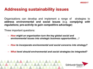 #BSSD17
Addressing sustainability issues
Organisations can develop and implement a range of strategies to
address environmental and social issues (e.g. complying with
regulations; pro-activity to gain competitive advantage)
Three important questions:
– How might an organisation turn the key global social and
environmental issues into strategic business opportunities…?
– How to incorporate environmental and social concerns into strategy?
– What level should environmental and social strategies be integrated?
 