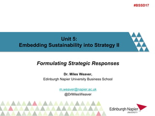 Unit 5:
Embedding Sustainability into Strategy II
Formulating Strategic Responses
Dr. Miles Weaver,
Edinburgh Napier University Business School
m.weaver@napier.ac.uk
@DrMilesWeaver
#BSSD17
 